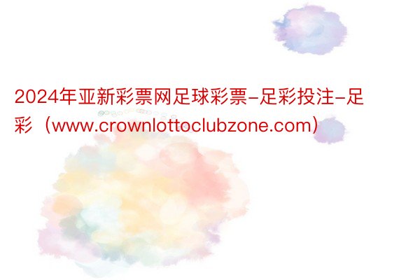 2024年亚新彩票网足球彩票-足彩投注-足彩（www.crownlottoclubzone.com）