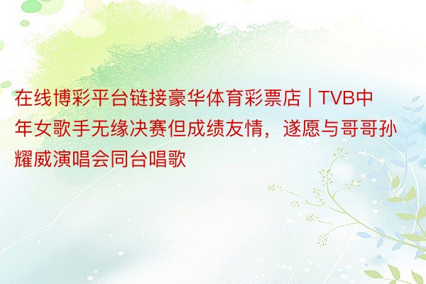 在线博彩平台链接豪华体育彩票店 | TVB中年女歌手无缘决赛但成绩友情，遂愿与哥哥孙耀威演唱会同台唱歌