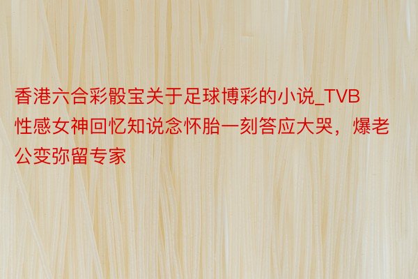 香港六合彩骰宝关于足球博彩的小说_TVB性感女神回忆知说念怀胎一刻答应大哭，爆老公变弥留专家