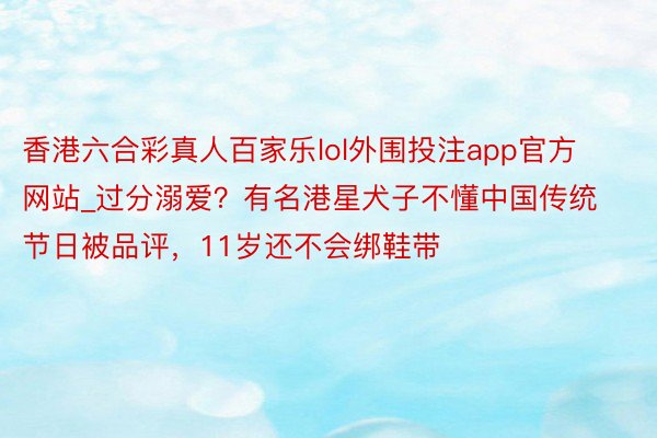 香港六合彩真人百家乐lol外围投注app官方网站_过分溺爱？有名港星犬子不懂中国传统节日被品评，11岁还不会绑鞋带