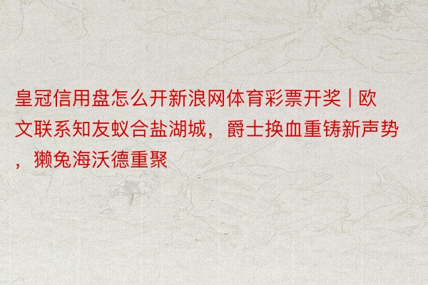 皇冠信用盘怎么开新浪网体育彩票开奖 | 欧文联系知友蚁合盐湖城，爵士换血重铸新声势，獭兔海沃德重聚