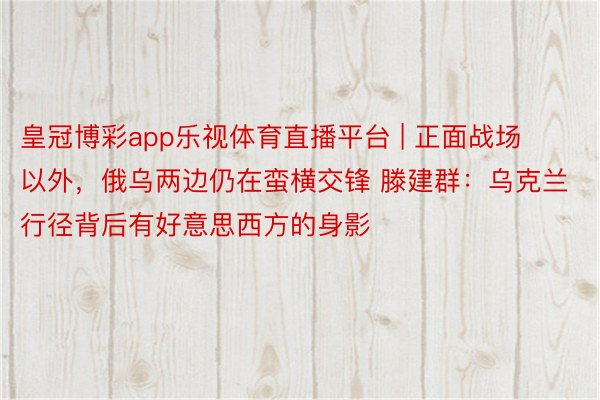 皇冠博彩app乐视体育直播平台 | 正面战场以外，俄乌两边仍在蛮横交锋 滕建群：乌克兰行径背后有好意思西方的身影