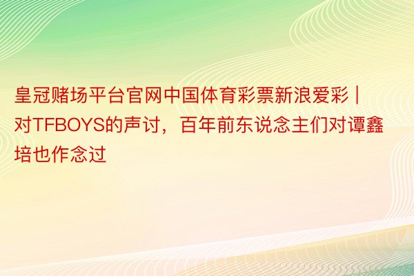 皇冠赌场平台官网中国体育彩票新浪爱彩 | 对TFBOYS的声讨，百年前东说念主们对谭鑫培也作念过