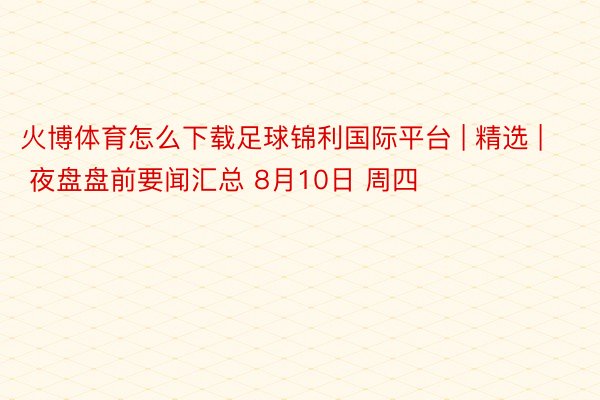 火博体育怎么下载足球锦利国际平台 | 精选 | 夜盘盘前要闻汇总 8月10日 周四