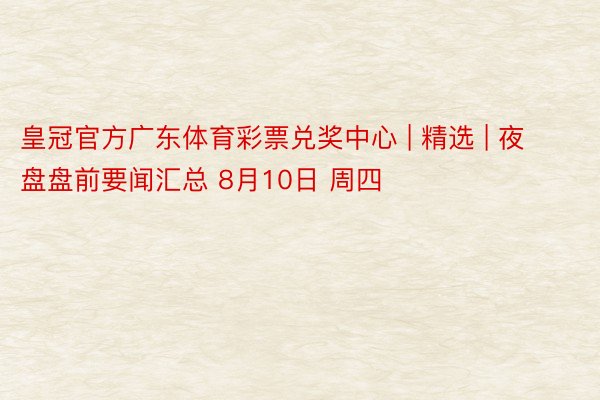 皇冠官方广东体育彩票兑奖中心 | 精选 | 夜盘盘前要闻汇总 8月10日 周四