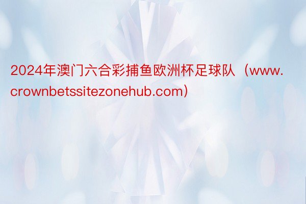 2024年澳门六合彩捕鱼欧洲杯足球队（www.crownbetssitezonehub.com）