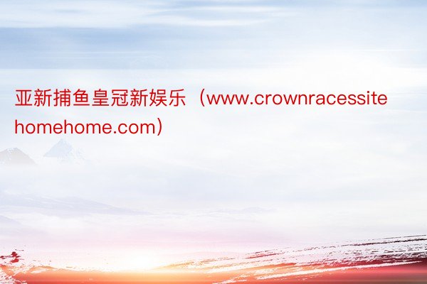 亚新捕鱼皇冠新娱乐（www.crownracessitehomehome.com）