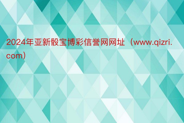 2024年亚新骰宝博彩信誉网网址（www.qizri.com）