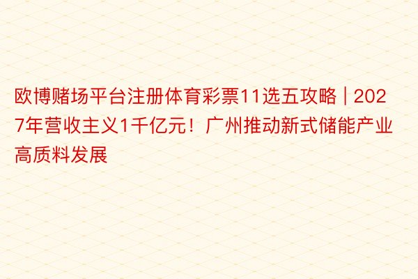 欧博赌场平台注册体育彩票11选五攻略 | 2027年营收主义1千亿元！广州推动新式储能产业高质料发展