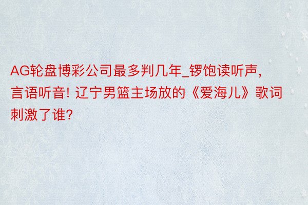 AG轮盘博彩公司最多判几年_锣饱读听声, 言语听音! 辽宁男篮主场放的《爱海儿》歌词刺激了谁?