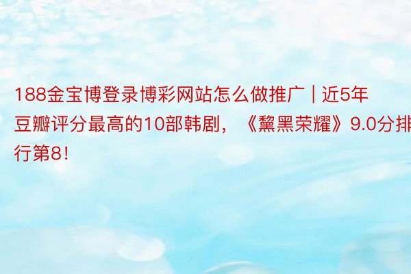 188金宝博登录博彩网站怎么做推广 | 近5年豆瓣评分最高的10部韩剧，《黧黑荣耀》9.0分排行第8！