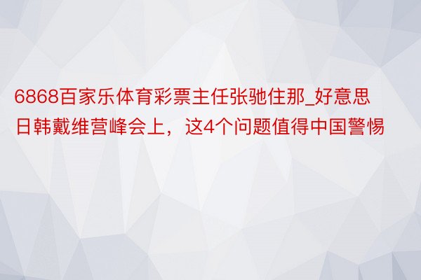 6868百家乐体育彩票主任张驰住那_好意思日韩戴维营峰会上，这4个问题值得中国警惕