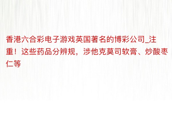 香港六合彩电子游戏英国著名的博彩公司_注重！这些药品分辨规，涉他克莫司软膏、炒酸枣仁等