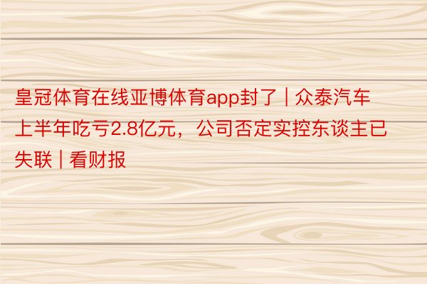 皇冠体育在线亚博体育app封了 | 众泰汽车上半年吃亏2.8亿元，公司否定实控东谈主已失联 | 看财报