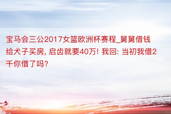 宝马会三公2017女篮欧洲杯赛程_舅舅借钱给犬子买房, 启齿就要40万! 我回: 当初我借2千你借了吗?