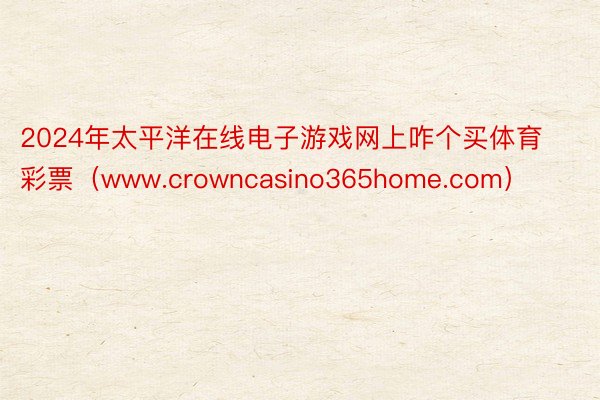 2024年太平洋在线电子游戏网上咋个买体育彩票（www.crowncasino365home.com）