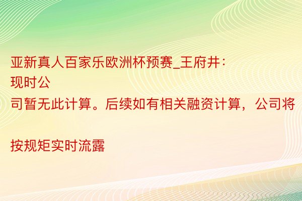 亚新真人百家乐欧洲杯预赛_王府井：
现时公司暂无此计算。后续如有相关融资计算，公司将按规矩实时流露