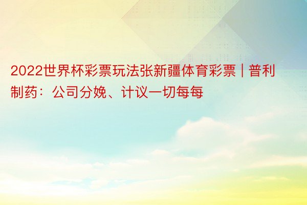 2022世界杯彩票玩法张新疆体育彩票 | 普利制药：公司分娩、计议一切每每