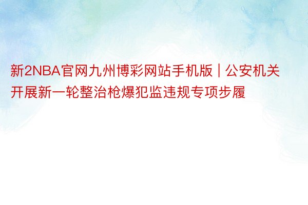 新2NBA官网九州博彩网站手机版 | 公安机关开展新一轮整治枪爆犯监违规专项步履