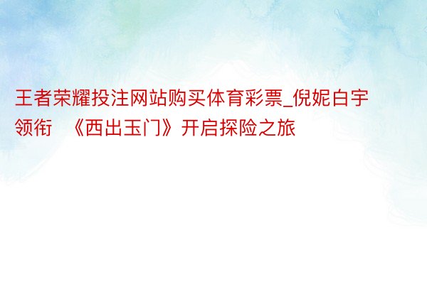 王者荣耀投注网站购买体育彩票_倪妮白宇领衔  《西出玉门》开启探险之旅