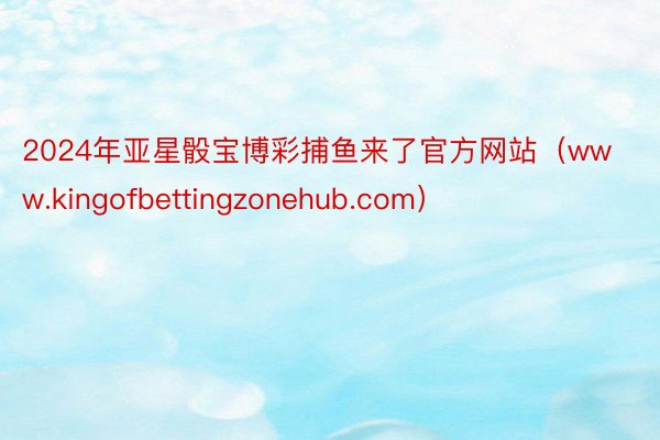 2024年亚星骰宝博彩捕鱼来了官方网站（www.kingofbettingzonehub.com）