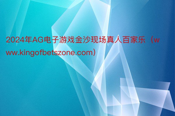 2024年AG电子游戏金沙现场真人百家乐（www.kingofbetszone.com）
