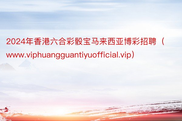 2024年香港六合彩骰宝马来西亚博彩招聘（www.viphuangguantiyuofficial.