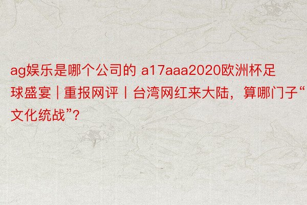 ag娱乐是哪个公司的 a17aaa2020欧洲杯足球盛宴 | 重报网评丨台湾网红来大陆，算哪门子“文化统战”？