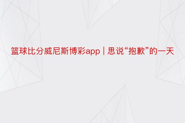 篮球比分威尼斯博彩app | 思说“抱歉”的一天