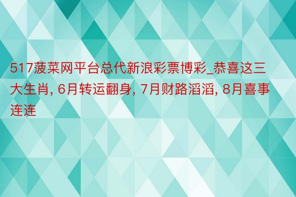 517菠菜网平台总代新浪彩票博彩_恭喜这三大生肖, 6月转运翻身, 7月财路滔滔, 8月喜事连连