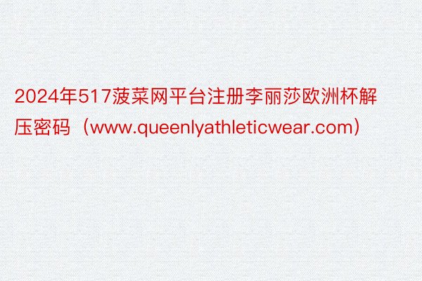 2024年517菠菜网平台注册李丽莎欧洲杯解压密码（www.queenlyathleticwear.com）