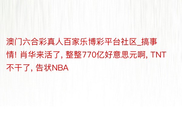 澳门六合彩真人百家乐博彩平台社区_搞事情! 肖华来活了, 整整770亿好意思元啊, TNT不干了, 