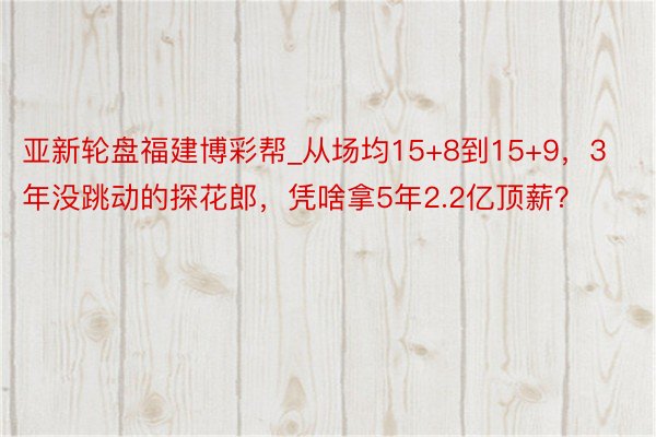 亚新轮盘福建博彩帮_从场均15+8到15+9，3年没跳动的探花郎，凭啥拿5年2.2亿顶薪？