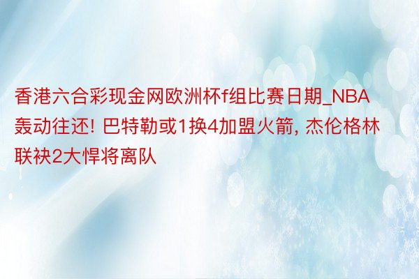 香港六合彩现金网欧洲杯f组比赛日期_NBA轰动往还! 巴特勒或1换4加盟火箭, 杰伦格林联袂2大悍将