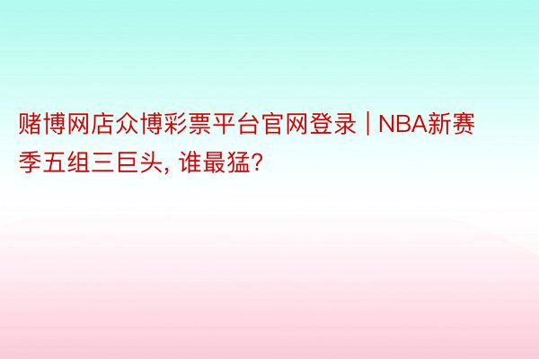 赌博网店众博彩票平台官网登录 | NBA新赛季五组三巨头, 谁最猛?