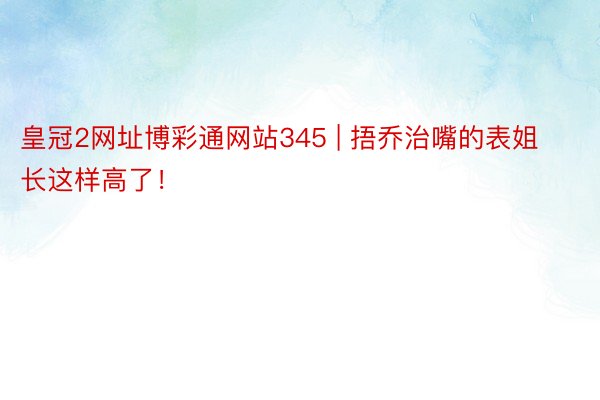 皇冠2网址博彩通网站345 | 捂乔治嘴的表姐长这样高了！