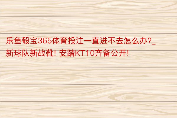 乐鱼骰宝365体育投注一直进不去怎么办?_新球队新战靴! 安踏KT10齐备公开!