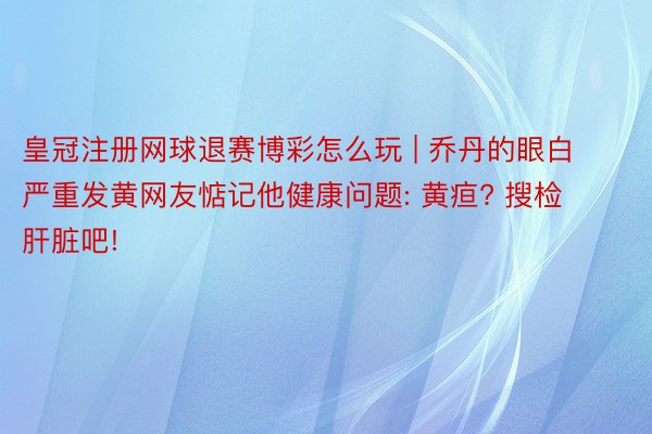 皇冠注册网球退赛博彩怎么玩 | 乔丹的眼白严重发黄网友惦记他健康问题: 黄疸? 搜检肝脏吧!