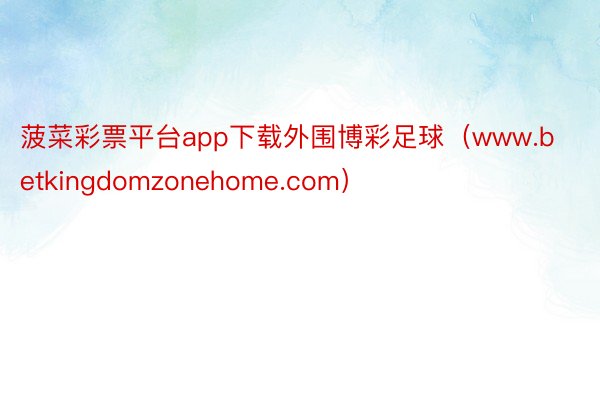 菠菜彩票平台app下载外围博彩足球（www.betkingdomzonehome.com）