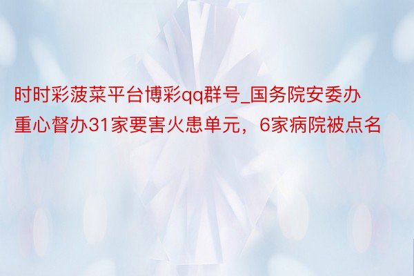 时时彩菠菜平台博彩qq群号_国务院安委办重心督办31家要害火患单元，6家病院被点名