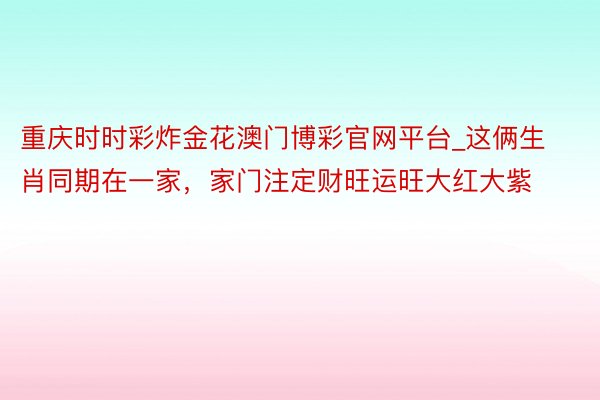 重庆时时彩炸金花澳门博彩官网平台_这俩生肖同期在一家，家门注定财旺运旺大红大紫