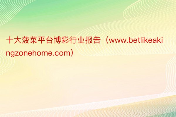 十大菠菜平台博彩行业报告（www.betlikeakingzonehome.com）