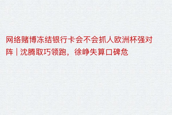 网络赌博冻结银行卡会不会抓人欧洲杯强对阵 | 沈腾取巧领跑，徐峥失算口碑危