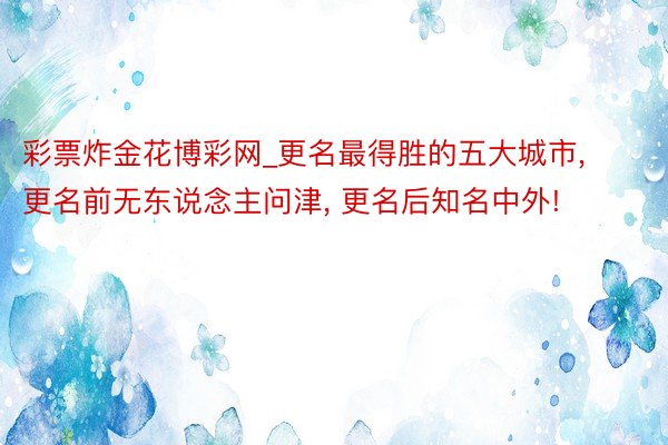 彩票炸金花博彩网_更名最得胜的五大城市, 更名前无东说念主问津, 更名后知名中外!