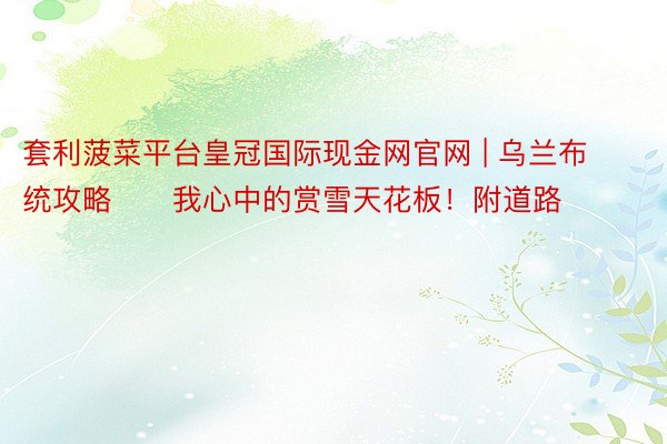 套利菠菜平台皇冠国际现金网官网 | 乌兰布统攻略❄️我心中的赏雪天花板！附道路