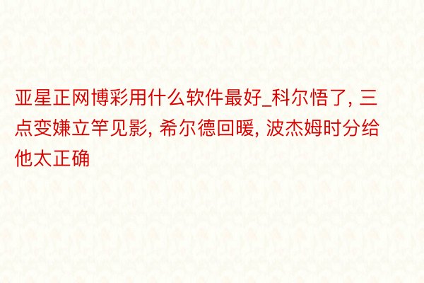 亚星正网博彩用什么软件最好_科尔悟了, 三点变嫌立竿见影, 希尔德回暖, 波杰姆时分给他太正确