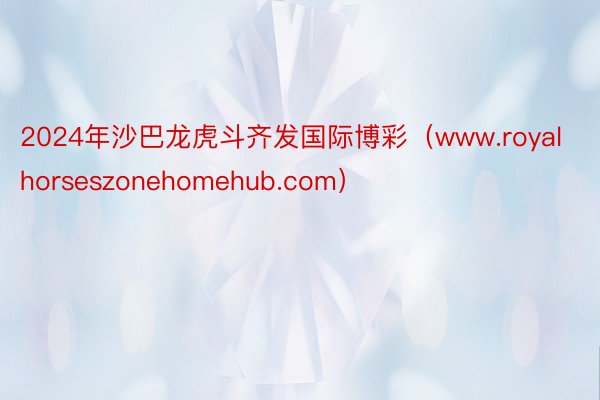 2024年沙巴龙虎斗齐发国际博彩（www.royalhorseszonehomehub.com）