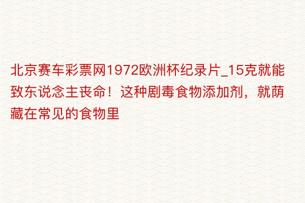 北京赛车彩票网1972欧洲杯纪录片_15克就能致东说念主丧命！这种剧毒食物添加剂，就荫藏在常见的食物