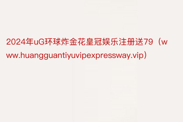 2024年uG环球炸金花皇冠娱乐注册送79（www.huangguantiyuvipexpressw