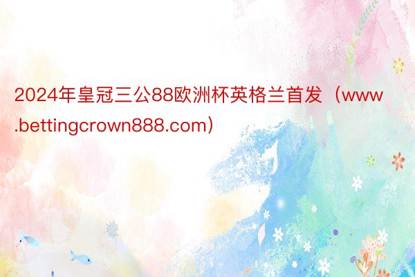 2024年皇冠三公88欧洲杯英格兰首发（www.bettingcrown888.com）